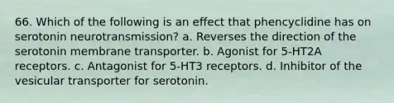 66. Which of the following is an effect that phencyclidine has on serotonin neurotransmission? a. Reverses the direction of the serotonin membrane transporter. b. Agonist for 5-HT2A receptors. c. Antagonist for 5-HT3 receptors. d. Inhibitor of the vesicular transporter for serotonin.