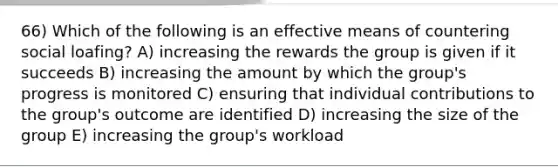 66) Which of the following is an effective means of countering social loafing? A) increasing the rewards the group is given if it succeeds B) increasing the amount by which the group's progress is monitored C) ensuring that individual contributions to the group's outcome are identified D) increasing the size of the group E) increasing the group's workload