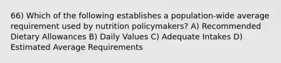 66) Which of the following establishes a population-wide average requirement used by nutrition policymakers? A) Recommended Dietary Allowances B) Daily Values C) Adequate Intakes D) Estimated Average Requirements