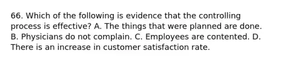 66. Which of the following is evidence that the controlling process is effective? A. The things that were planned are done. B. Physicians do not complain. C. Employees are contented. D. There is an increase in customer satisfaction rate.