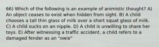 66) Which of the following is an example of animistic thought? A) An object ceases to exist when hidden from sight. B) A child chooses a tall thin glass of milk over a short squat glass of milk. C) A child sucks on an nipple. D) A child is unwilling to share her toys. E) After witnessing a traffic accident, a child refers to a damaged fender as an "owie"