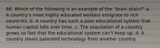 66. Which of the following is an example of the "brain drain?" a. A country's most highly educated workers emigrate to rich countries. b. A country has such a poor educational system that human capital falls over time. c. The population of a country grows so fast that the educational system can't keep up. d. A country steals patented technology from another country.