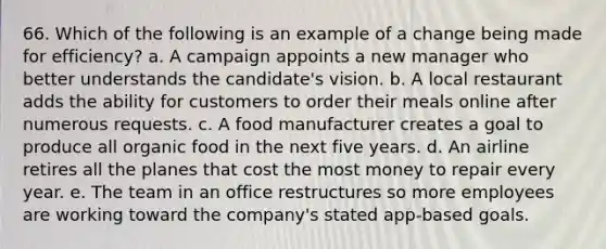 66. Which of the following is an example of a change being made for efficiency? a. A campaign appoints a new manager who better understands the candidate's vision. b. A local restaurant adds the ability for customers to order their meals online after numerous requests. c. A food manufacturer creates a goal to produce all organic food in the next five years. d. An airline retires all the planes that cost the most money to repair every year. e. The team in an office restructures so more employees are working toward the company's stated app-based goals.