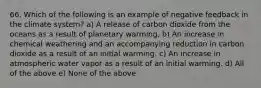 66. Which of the following is an example of negative feedback in the climate system? a) A release of carbon dioxide from the oceans as a result of planetary warming. b) An increase in chemical weathering and an accompanying reduction in carbon dioxide as a result of an initial warming. c) An increase in atmospheric water vapor as a result of an initial warming. d) All of the above e) None of the above