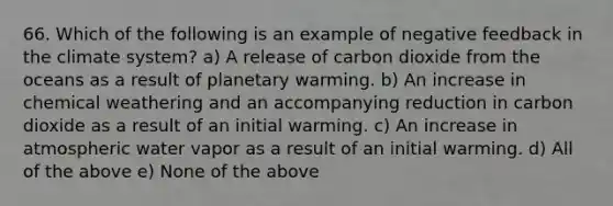 66. Which of the following is an example of negative feedback in the climate system? a) A release of carbon dioxide from the oceans as a result of planetary warming. b) An increase in chemical weathering and an accompanying reduction in carbon dioxide as a result of an initial warming. c) An increase in atmospheric water vapor as a result of an initial warming. d) All of the above e) None of the above