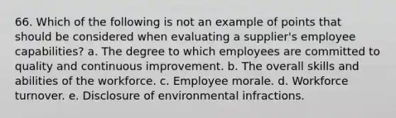 66. Which of the following is not an example of points that should be considered when evaluating a supplier's employee capabilities? a. The degree to which employees are committed to quality and continuous improvement. b. The overall skills and abilities of the workforce. c. Employee morale. d. Workforce turnover. e. Disclosure of environmental infractions.