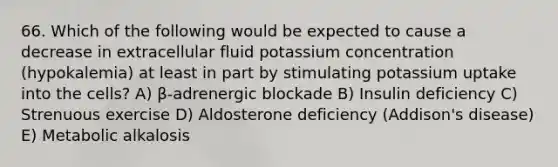 66. Which of the following would be expected to cause a decrease in extracellular fluid potassium concentration (hypokalemia) at least in part by stimulating potassium uptake into the cells? A) β-adrenergic blockade B) Insulin deficiency C) Strenuous exercise D) Aldosterone deficiency (Addison's disease) E) Metabolic alkalosis