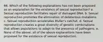 66. Which of the following explanations has not been proposed as an explanation for the existence of sexual reproduction? a. Sexual reproduction facilitates repair of damaged DNA. b. Sexual reproduction promotes the elimination of deleterious mutations. c. Sexual reproduction accelerates Muller's ratchet. d. Sexual reproduction creates a great diversity of genetic combinations that allows populations to adapt to the presence of pathogens. e. None of the above; all of the above explanations have been proposed for the existence of sexual reproduction.