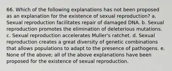 66. Which of the following explanations has not been proposed as an explanation for the existence of sexual reproduction? a. Sexual reproduction facilitates repair of damaged DNA. b. Sexual reproduction promotes the elimination of deleterious mutations. c. Sexual reproduction accelerates Muller's ratchet. d. Sexual reproduction creates a great diversity of genetic combinations that allows populations to adapt to the presence of pathogens. e. None of the above; all of the above explanations have been proposed for the existence of sexual reproduction.