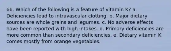 66. Which of the following is a feature of vitamin K?​ a. ​Deficiencies lead to intravascular clotting. b. ​Major dietary sources are whole grains and legumes. c. ​No adverse effects have been reported with high intakes. d. ​Primary deficiencies are more common than secondary deficiencies. e. ​Dietary vitamin K comes mostly from orange vegetables.