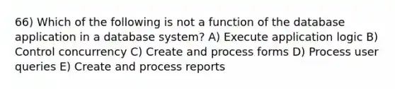 66) Which of the following is not a function of the database application in a database system? A) Execute application logic B) Control concurrency C) Create and process forms D) Process user queries E) Create and process reports