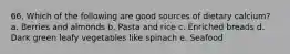 66. Which of the following are good sources of dietary calcium? a. Berries and almonds b. Pasta and rice c. Enriched breads d. Dark green leafy vegetables like spinach e. Seafood