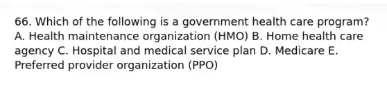 66. Which of the following is a government health care program? A. Health maintenance organization (HMO) B. Home health care agency C. Hospital and medical service plan D. Medicare E. Preferred provider organization (PPO)