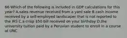 66 Which of the following is included in GDP calculations for this year? A.sales revenue received from a yard sale B.cash income received by a self-employed landscaper that is not reported to the IRS C.a crisp 50 bill received on your birthday D.the university tuition paid by a Peruvian student to enroll in a course at UNC