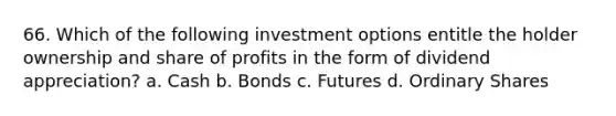 66. Which of the following investment options entitle the holder ownership and share of profits in the form of dividend appreciation? a. Cash b. Bonds c. Futures d. Ordinary Shares