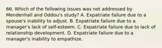 66. Which of the following issues was not addressed by Mendenhall and Oddou's study? A. Expatriate failure due to a spouse's inability to adjust. B. Expatriate failure due to a manager's lack of self-esteem. C. Expatriate failure due to lack of relationship development. D. Expatriate failure due to a manager's inability to empathize.