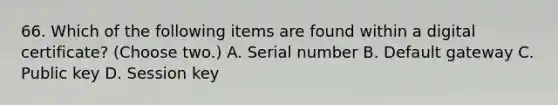 66. Which of the following items are found within a digital certificate? (Choose two.) A. Serial number B. Default gateway C. Public key D. Session key