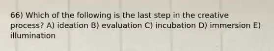 66) Which of the following is the last step in the creative process? A) ideation B) evaluation C) incubation D) immersion E) illumination