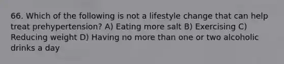 66. Which of the following is not a lifestyle change that can help treat prehypertension? A) Eating more salt B) Exercising C) Reducing weight D) Having no more than one or two alcoholic drinks a day