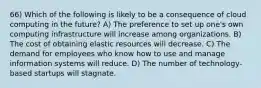 66) Which of the following is likely to be a consequence of cloud computing in the future? A) The preference to set up one's own computing infrastructure will increase among organizations. B) The cost of obtaining elastic resources will decrease. C) The demand for employees who know how to use and manage information systems will reduce. D) The number of technology-based startups will stagnate.