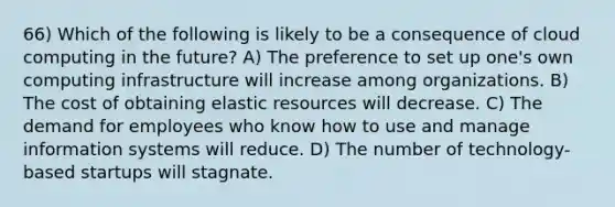 66) Which of the following is likely to be a consequence of cloud computing in the future? A) The preference to set up one's own computing infrastructure will increase among organizations. B) The cost of obtaining elastic resources will decrease. C) The demand for employees who know how to use and manage information systems will reduce. D) The number of technology-based startups will stagnate.