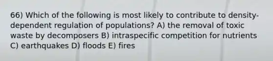 66) Which of the following is most likely to contribute to density-dependent regulation of populations? A) the removal of toxic waste by decomposers B) intraspecific competition for nutrients C) earthquakes D) floods E) fires