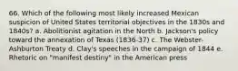 66. Which of the following most likely increased Mexican suspicion of United States territorial objectives in the 1830s and 1840s? a. Abolitionist agitation in the North b. Jackson's policy toward the annexation of Texas (1836-37) c. The Webster-Ashburton Treaty d. Clay's speeches in the campaign of 1844 e. Rhetoric on "manifest destiny" in the American press