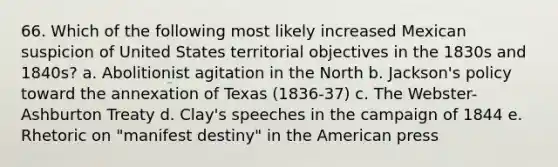 66. Which of the following most likely increased Mexican suspicion of United States territorial objectives in the 1830s and 1840s? a. Abolitionist agitation in the North b. Jackson's policy toward the annexation of Texas (1836-37) c. The Webster-Ashburton Treaty d. Clay's speeches in the campaign of 1844 e. Rhetoric on "manifest destiny" in the American press