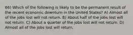 66) Which of the following is likely to be the permanent result of the recent economic downturn in the United States? A) Almost all of the jobs lost will not return. B) About half of the jobs lost will not return. C) About a quarter of the jobs lost will not return. D) Almost all of the jobs lost will return.