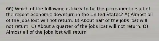 66) Which of the following is likely to be the permanent result of the recent economic downturn in the United States? A) Almost all of the jobs lost will not return. B) About half of the jobs lost will not return. C) About a quarter of the jobs lost will not return. D) Almost all of the jobs lost will return.