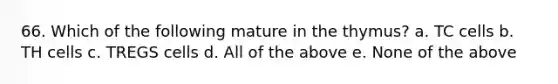 66. Which of the following mature in the thymus? a. TC cells b. TH cells c. TREGS cells d. All of the above e. None of the above
