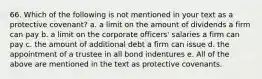 66. Which of the following is not mentioned in your text as a protective covenant?​ a. ​a limit on the amount of dividends a firm can pay b. ​a limit on the corporate officers' salaries a firm can pay c. ​the amount of additional debt a firm can issue d. ​the appointment of a trustee in all bond indentures e. ​All of the above are mentioned in the text as protective covenants.