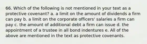 66. Which of the following is not mentioned in your text as a protective covenant?​ a. ​a limit on the amount of dividends a firm can pay b. ​a limit on the corporate officers' salaries a firm can pay c. ​the amount of additional debt a firm can issue d. ​the appointment of a trustee in all bond indentures e. ​All of the above are mentioned in the text as protective covenants.