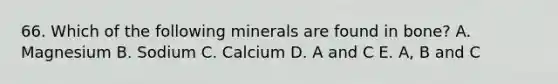 66. Which of the following minerals are found in bone? A. Magnesium B. Sodium C. Calcium D. A and C E. A, B and C