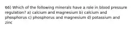 66) Which of the following minerals have a role in blood pressure regulation? a) calcium and magnesium b) calcium and phosphorus c) phosphorus and magnesium d) potassium and zinc