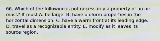 66. Which of the following is not necessarily a property of an air mass? It must A. be large. B. have uniform properties in the horizontal dimension. C. have a warm front at its leading edge. D. travel as a recognizable entity. E. modify as it leaves its source region.