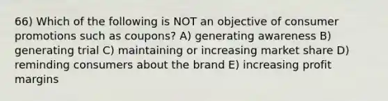 66) Which of the following is NOT an objective of consumer promotions such as coupons? A) generating awareness B) generating trial C) maintaining or increasing market share D) reminding consumers about the brand E) increasing profit margins