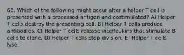 66. Which of the following might occur after a helper T cell is presented with a processed antigen and costimulated? A) Helper T cells destroy the presenting cell. B) Helper T cells produce antibodies. C) Helper T cells release interleukins that stimulate B cells to clone. D) Helper T cells stop division. E) Helper T cells lyse.