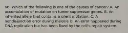 66. Which of the following is one of the causes of cancer? A. An accumulation of mutation on tumor suppressor genes. B. An inherited allele that contains a silent mutation. C. A nondisjunction error during meiosis D. An error happened during DNA replication but has been fixed by the cell's repair system.