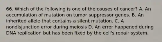 66. Which of the following is one of the causes of cancer? A. An accumulation of mutation on tumor suppressor genes. B. An inherited allele that contains a silent mutation. C. A nondisjunction error during meiosis D. An error happened during DNA replication but has been fixed by the cell's repair system.