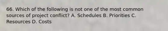 66. Which of the following is not one of the most common sources of project conflict? A. Schedules B. Priorities C. Resources D. Costs