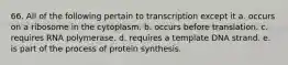 66. All of the following pertain to transcription except it a. occurs on a ribosome in the cytoplasm. b. occurs before translation. c. requires RNA polymerase. d. requires a template DNA strand. e. is part of the process of protein synthesis.