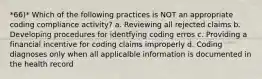 *66)* Which of the following practices is NOT an appropriate coding compliance activity? a. Reviewing all rejected claims b. Developing procedures for identfying coding erros c. Providing a financial incentive for coding claims improperly d. Coding diagnoses only when all applicalble information is documented in the health record