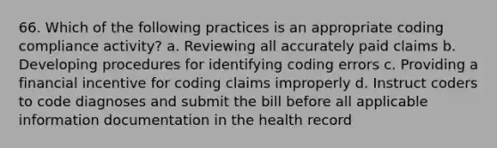 66. Which of the following practices is an appropriate coding compliance activity? a. Reviewing all accurately paid claims b. Developing procedures for identifying coding errors c. Providing a financial incentive for coding claims improperly d. Instruct coders to code diagnoses and submit the bill before all applicable information documentation in the health record