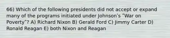 66) Which of the following presidents did not accept or expand many of the programs initiated under Johnsonʹs ʺWar on Povertyʺ? A) Richard Nixon B) Gerald Ford C) Jimmy Carter D) Ronald Reagan E) both Nixon and Reagan