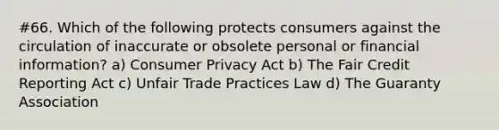 #66. Which of the following protects consumers against the circulation of inaccurate or obsolete personal or financial information? a) Consumer Privacy Act b) The Fair Credit Reporting Act c) Unfair Trade Practices Law d) The Guaranty Association