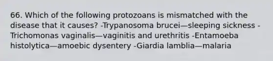 66. Which of the following protozoans is mismatched with the disease that it causes? -Trypanosoma brucei—sleeping sickness -Trichomonas vaginalis—vaginitis and urethritis -Entamoeba histolytica—amoebic dysentery -Giardia lamblia—malaria