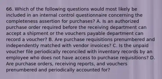 66. Which of the following questions would most likely be included in an internal control questionnaire concerning the completeness assertion for purchases? A. Is an authorized purchase order required before the receiving department can accept a shipment or the vouchers payable department can record a voucher? B. Are purchase requisitions prenumbered and independently matched with vendor invoices? C. Is the unpaid voucher file periodically reconciled with inventory records by an employee who does not have access to purchase requisitions? D. Are purchase orders, receiving reports, and vouchers prenumbered and periodically accounted for?