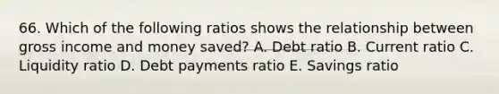 66. Which of the following ratios shows the relationship between gross income and money saved? A. Debt ratio B. Current ratio C. Liquidity ratio D. Debt payments ratio E. Savings ratio