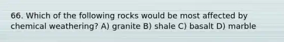 66. Which of the following rocks would be most affected by chemical weathering? A) granite B) shale C) basalt D) marble